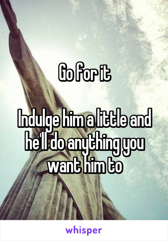 Go for it

Indulge him a little and he'll do anything you want him to