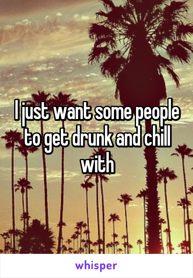I just want some people to get drunk and chill with
