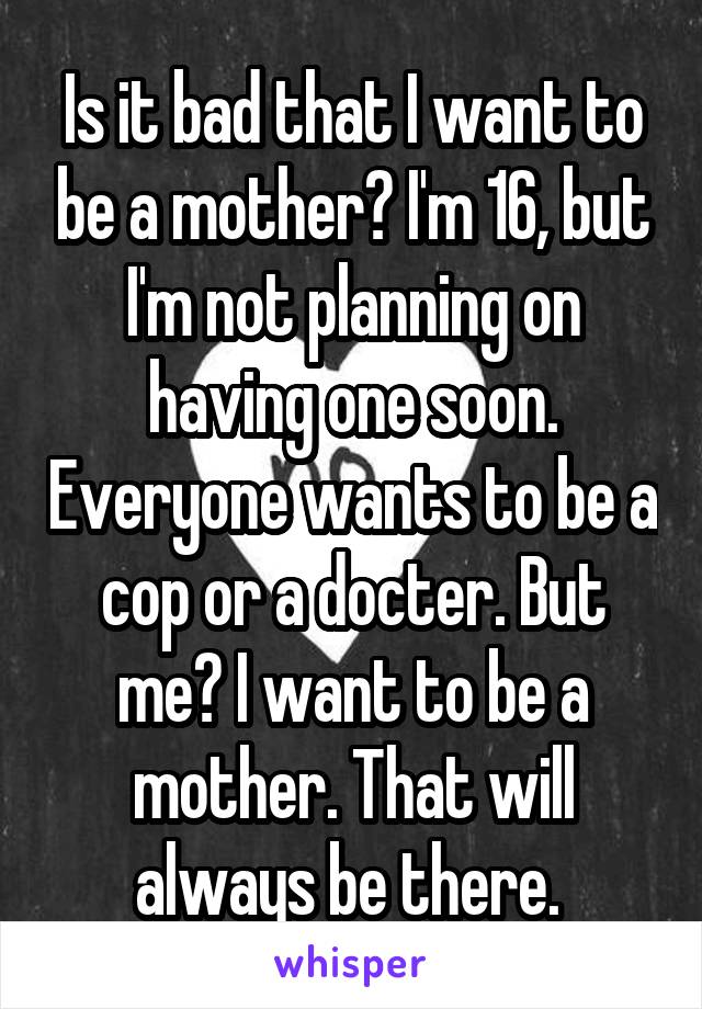 Is it bad that I want to be a mother? I'm 16, but I'm not planning on having one soon. Everyone wants to be a cop or a docter. But me? I want to be a mother. That will always be there. 