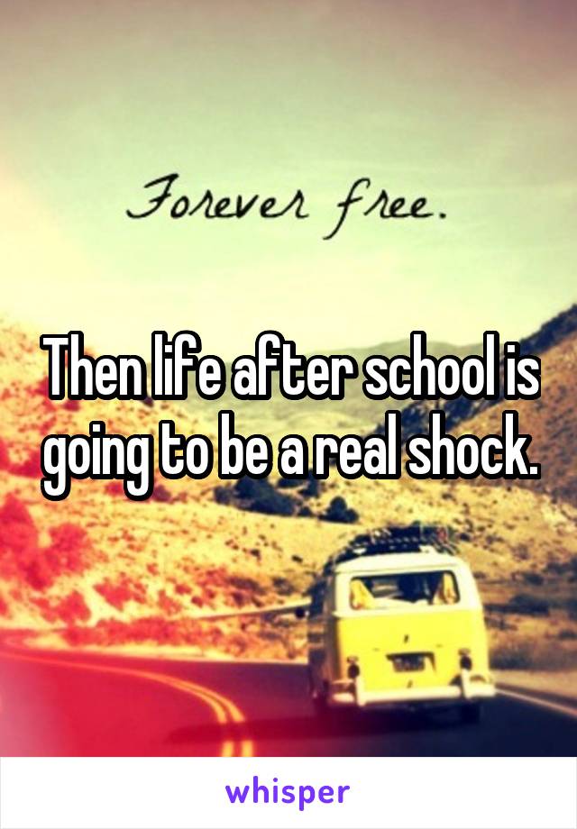 Then life after school is going to be a real shock.