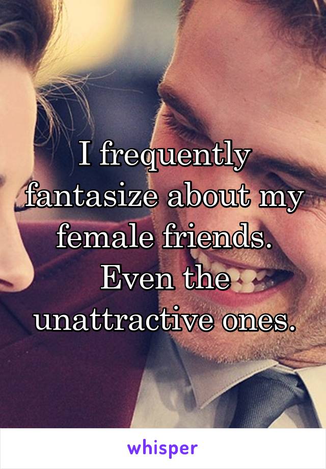 I frequently fantasize about my female friends. Even the unattractive ones.