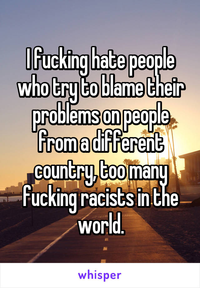 I fucking hate people who try to blame their problems on people from a different country, too many fucking racists in the world.