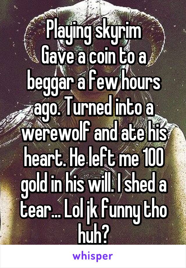 Playing skyrim
Gave a coin to a beggar a few hours ago. Turned into a werewolf and ate his heart. He left me 100 gold in his will. I shed a tear... Lol jk funny tho huh?