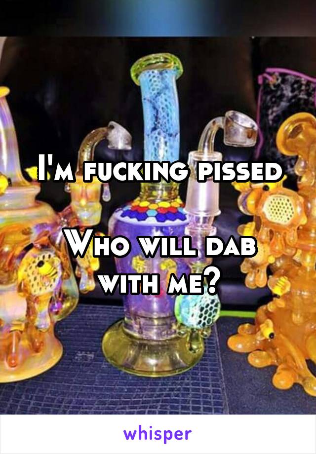 I'm fucking pissed

Who will dab with me?