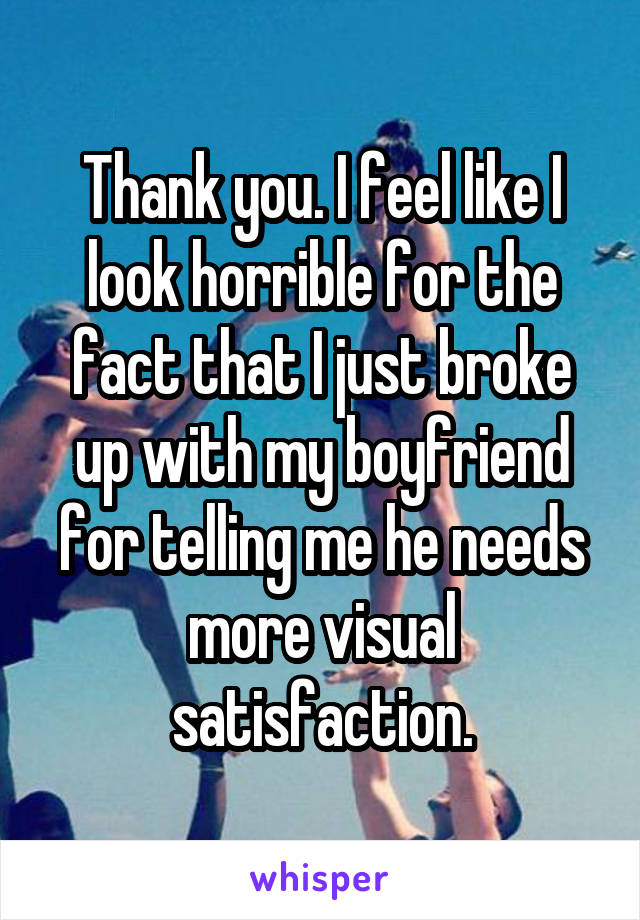 Thank you. I feel like I look horrible for the fact that I just broke up with my boyfriend for telling me he needs more visual satisfaction.