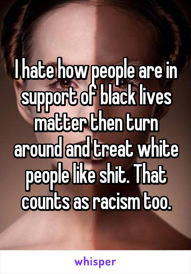 I hate how people are in support of black lives matter then turn around and treat white people like shit. That counts as racism too.
