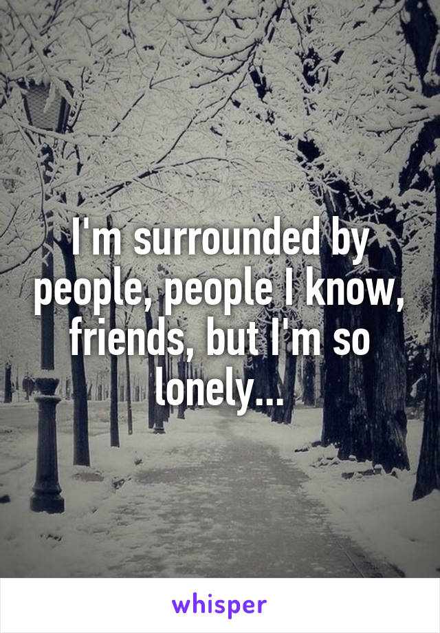 I'm surrounded by people, people I know, friends, but I'm so lonely...