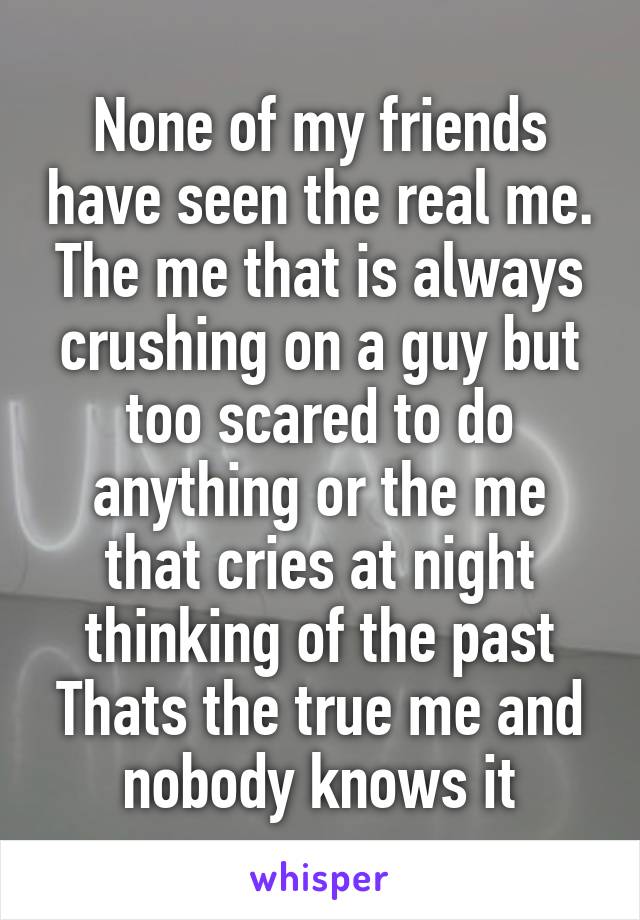 None of my friends have seen the real me.
The me that is always crushing on a guy but too scared to do anything or the me that cries at night thinking of the past
Thats the true me and nobody knows it