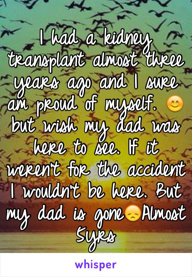 I had a kidney transplant almost three years ago and I sure am proud of myself. 😊 but wish my dad was here to see. If it weren't for the accident I wouldn't be here. But my dad is gone😞Almost 5yrs