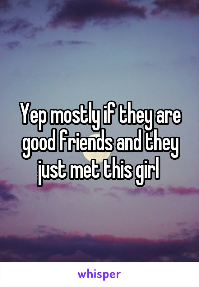 Yep mostly if they are good friends and they just met this girl 