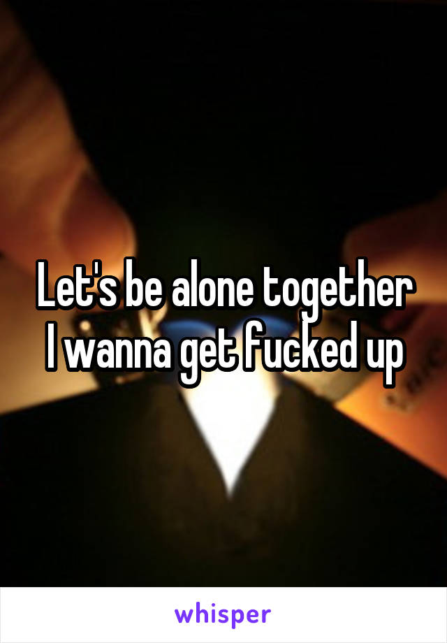 Let's be alone together I wanna get fucked up