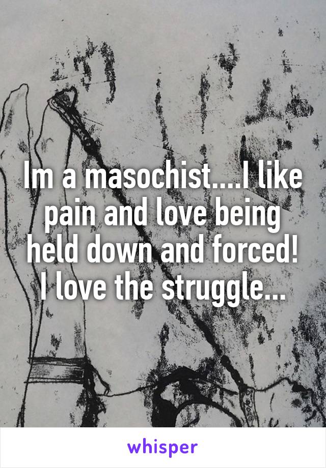 Im a masochist....I like pain and love being held down and forced! I love the struggle...