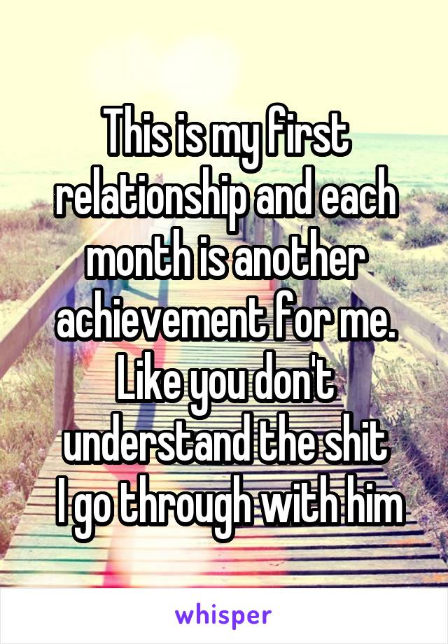This is my first relationship and each month is another achievement for me. Like you don't understand the shit
 I go through with him