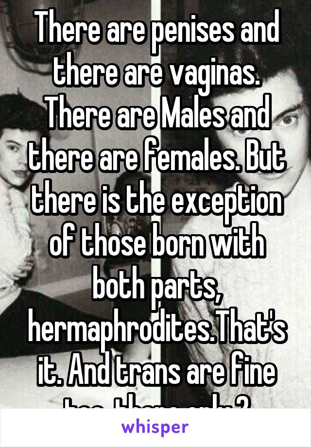 There are penises and there are vaginas. There are Males and there are females. But there is the exception of those born with both parts, hermaphrodites.That's it. And trans are fine too. there only 2
