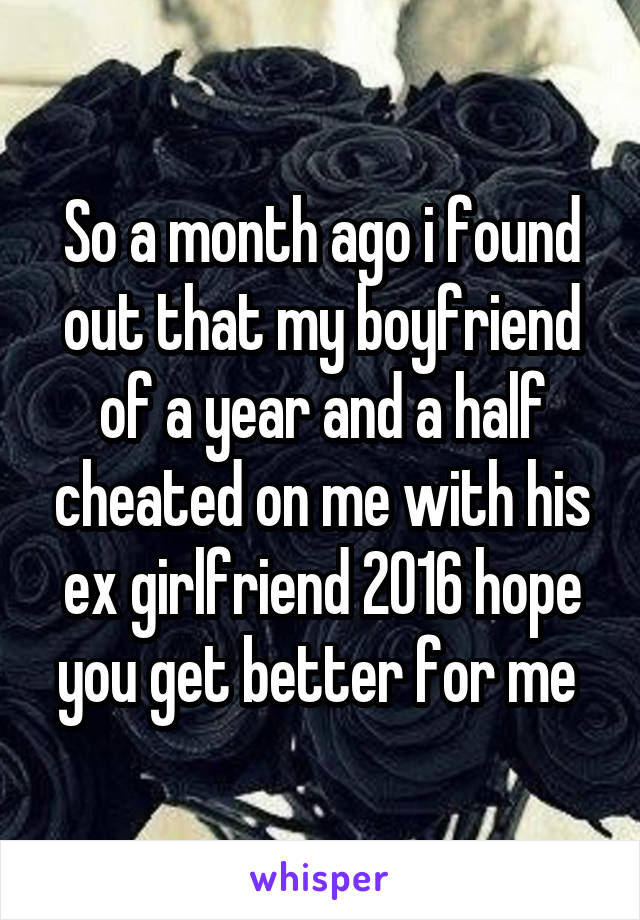 So a month ago i found out that my boyfriend of a year and a half cheated on me with his ex girlfriend 2016 hope you get better for me 