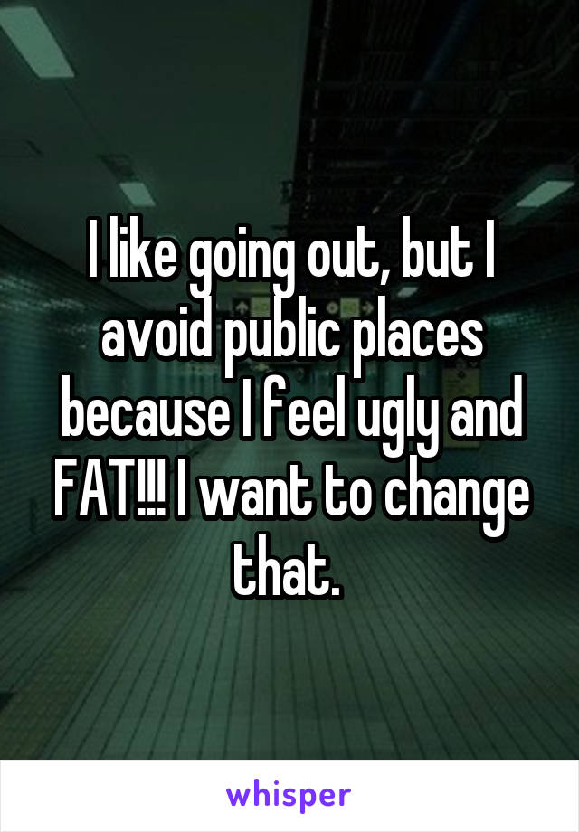 I like going out, but I avoid public places because I feel ugly and FAT!!! I want to change that. 