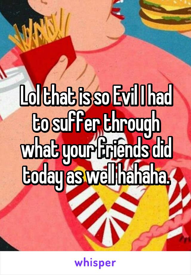 Lol that is so Evil I had to suffer through what your friends did today as well hahaha.