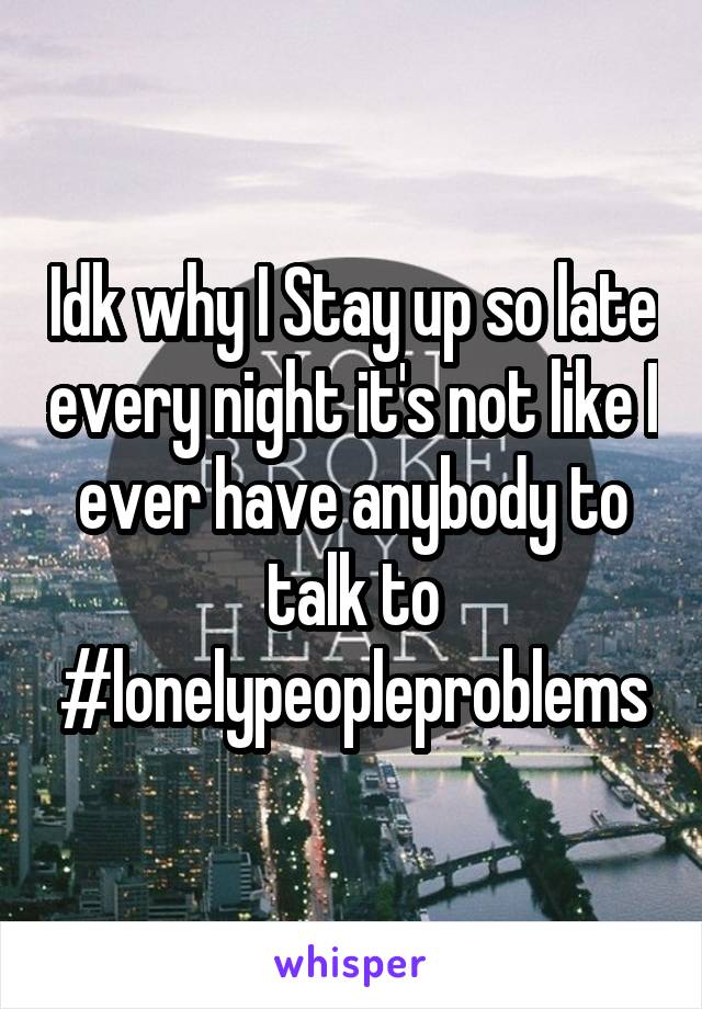 Idk why I Stay up so late every night it's not like I ever have anybody to talk to #lonelypeopleproblems
