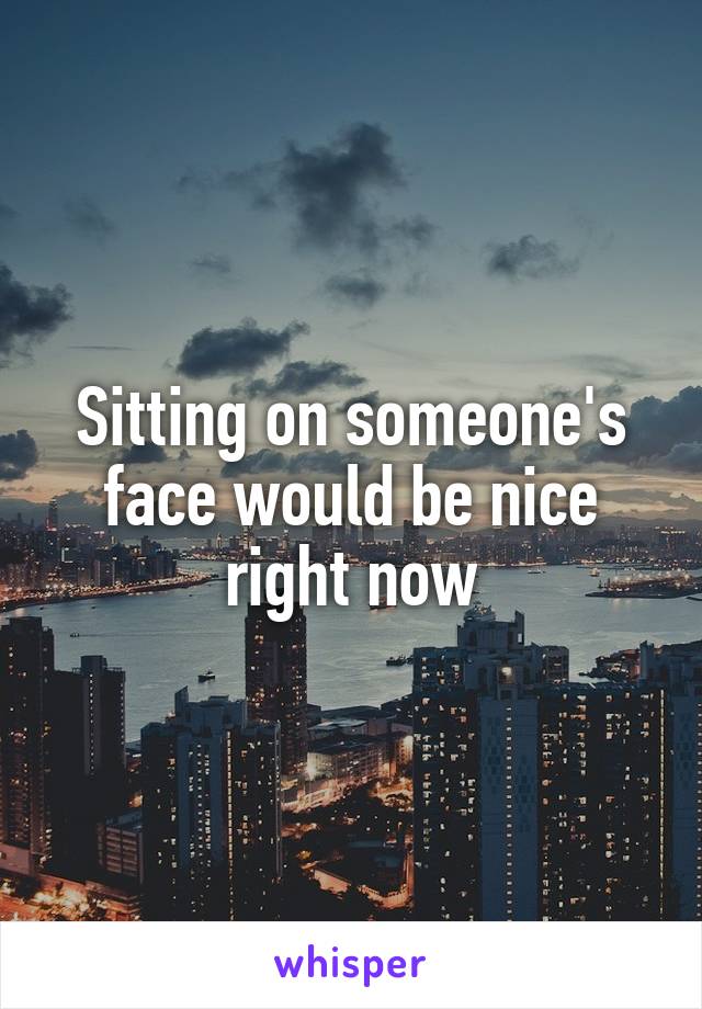 Sitting on someone's face would be nice right now