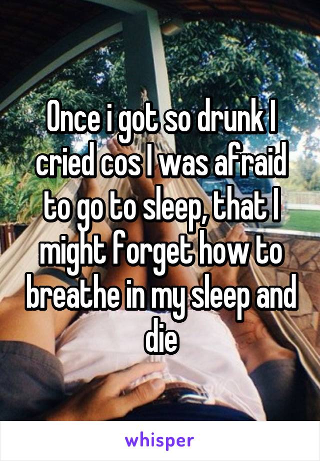 Once i got so drunk I cried cos I was afraid to go to sleep, that I might forget how to breathe in my sleep and die