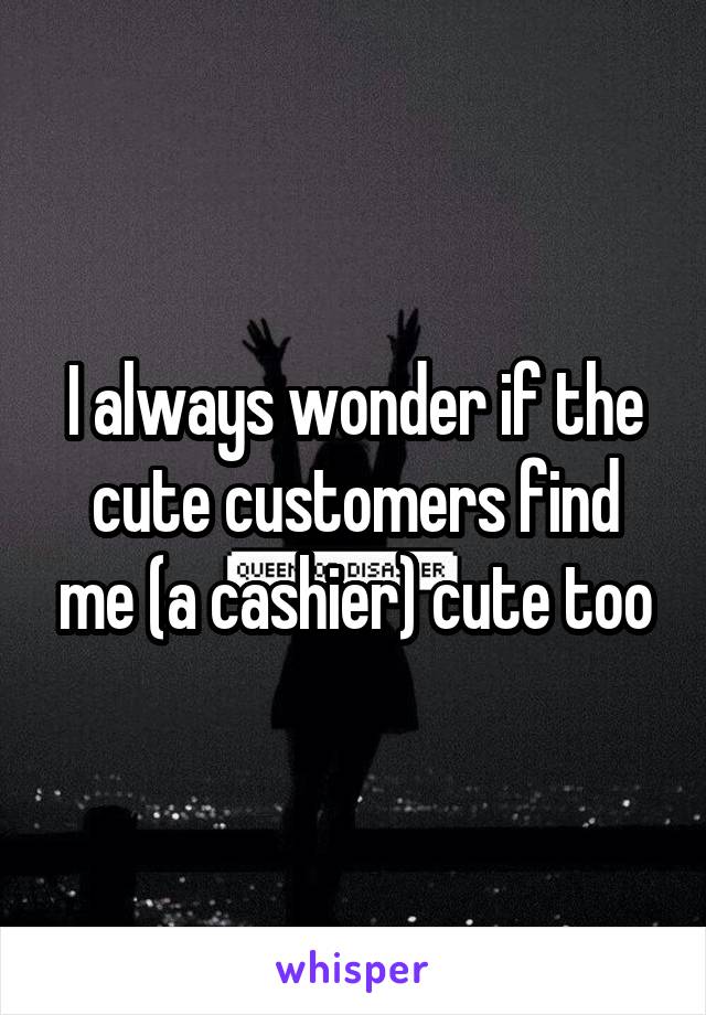 I always wonder if the cute customers find me (a cashier) cute too