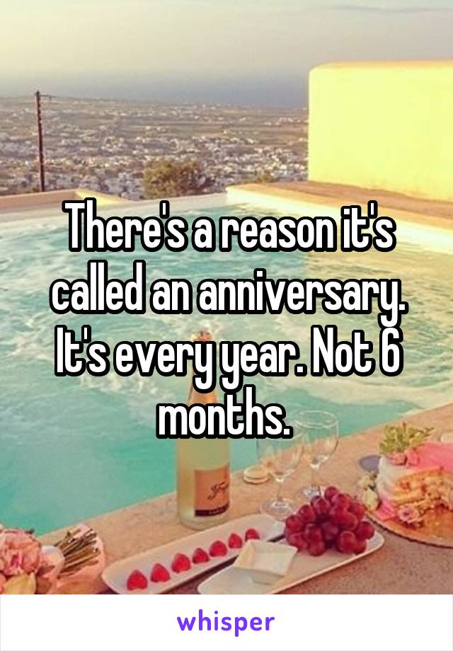 There's a reason it's called an anniversary. It's every year. Not 6 months. 