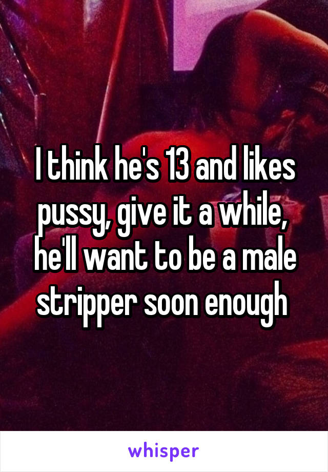 I think he's 13 and likes pussy, give it a while,  he'll want to be a male stripper soon enough 
