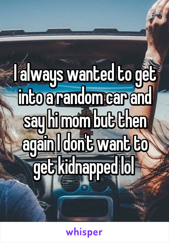 I always wanted to get into a random car and say hi mom but then again I don't want to get kidnapped lol 