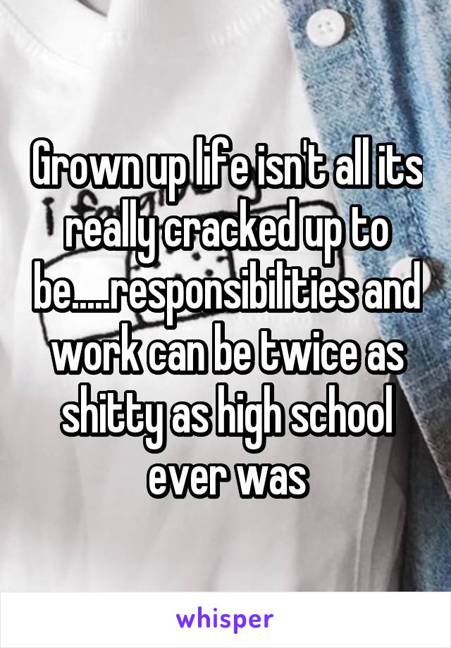 Grown up life isn't all its really cracked up to be.....responsibilities and work can be twice as shitty as high school ever was