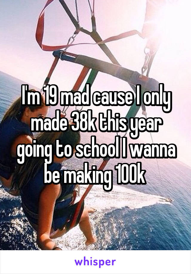 I'm 19 mad cause I only made 38k this year going to school I wanna be making 100k 