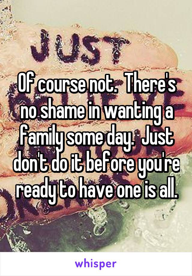 Of course not.  There's no shame in wanting a family some day.  Just don't do it before you're ready to have one is all.