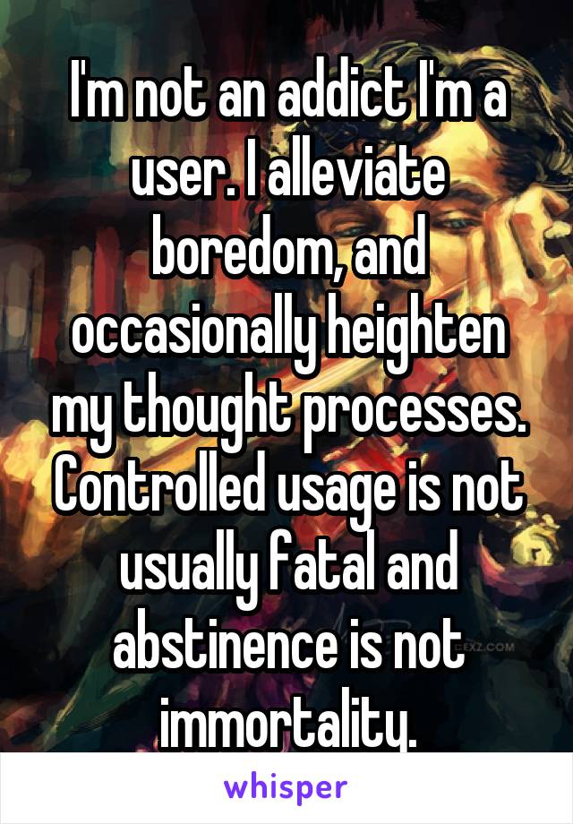 I'm not an addict I'm a user. I alleviate boredom, and occasionally heighten my thought processes. Controlled usage is not usually fatal and abstinence is not immortality.