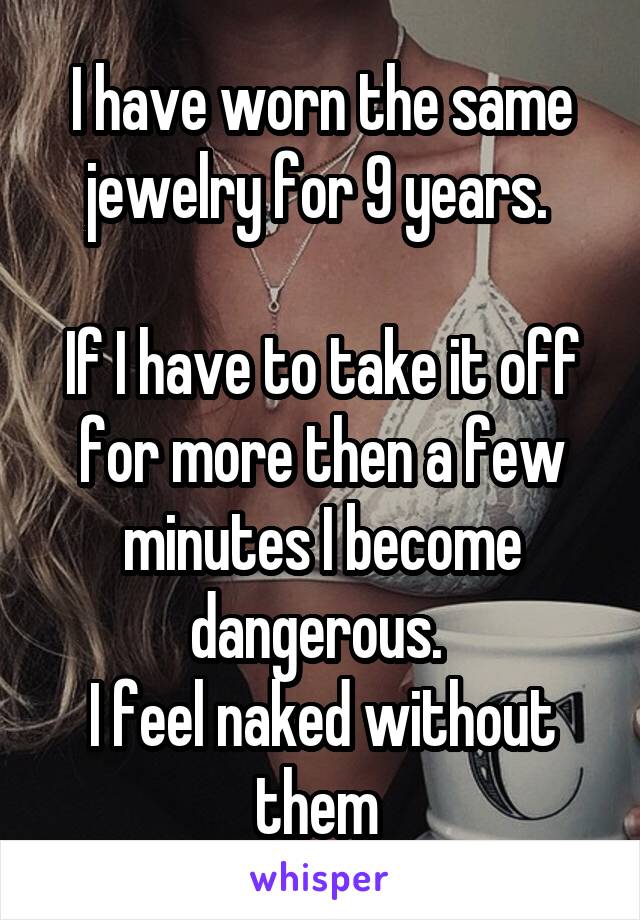 I have worn the same jewelry for 9 years. 

If I have to take it off for more then a few minutes I become dangerous. 
I feel naked without them 