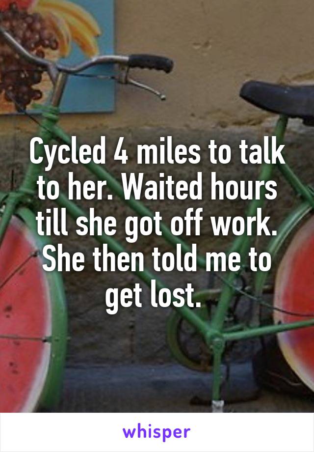 Cycled 4 miles to talk to her. Waited hours till she got off work. She then told me to get lost. 