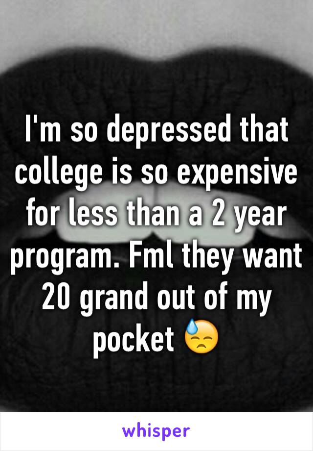 I'm so depressed that college is so expensive for less than a 2 year program. Fml they want 20 grand out of my pocket 😓