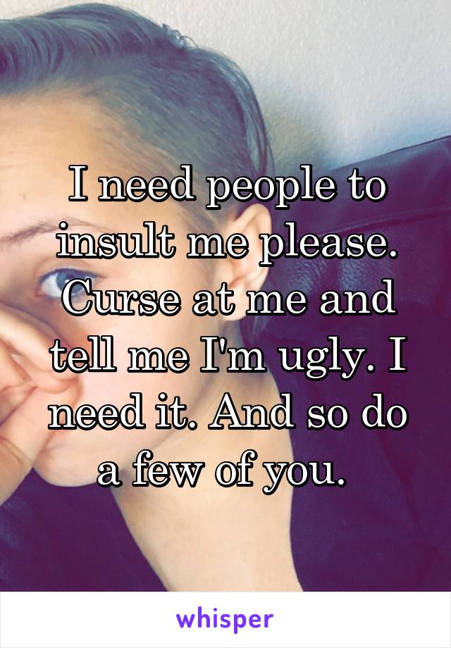 I need people to insult me please. Curse at me and tell me I'm ugly. I need it. And so do a few of you. 