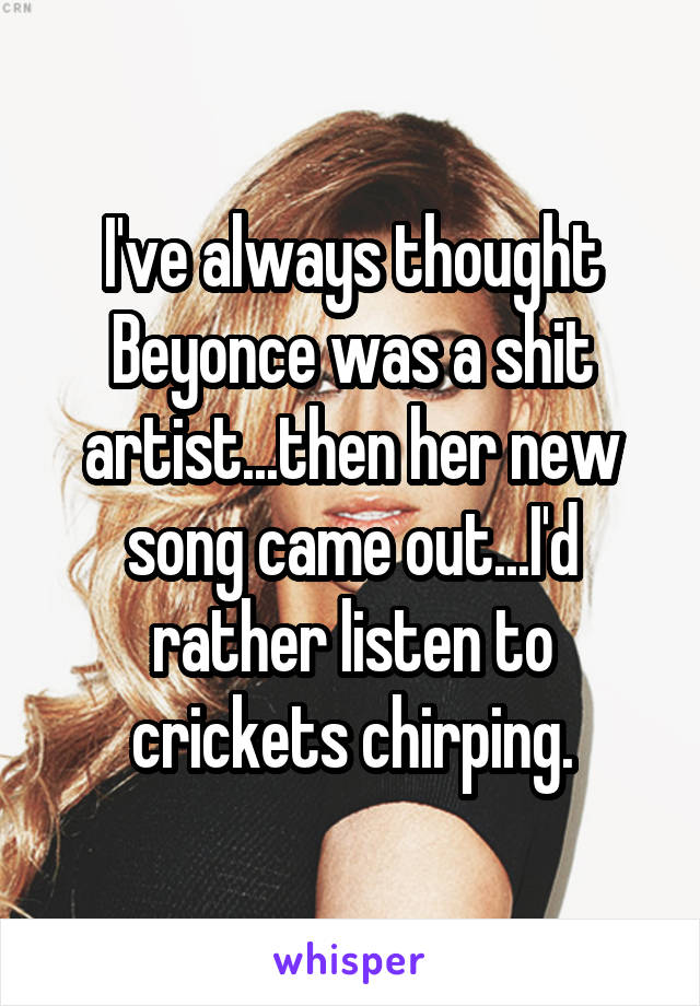 I've always thought Beyonce was a shit artist...then her new song came out...I'd rather listen to crickets chirping.