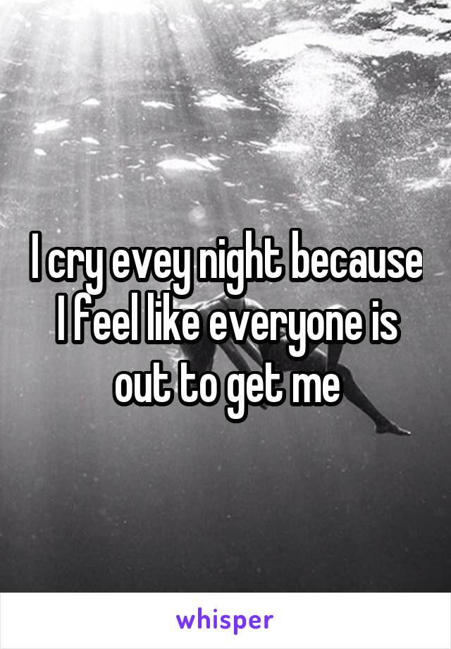 I cry evey night because I feel like everyone is out to get me