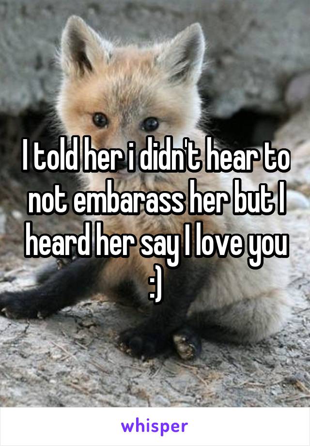 I told her i didn't hear to not embarass her but I heard her say I love you :)