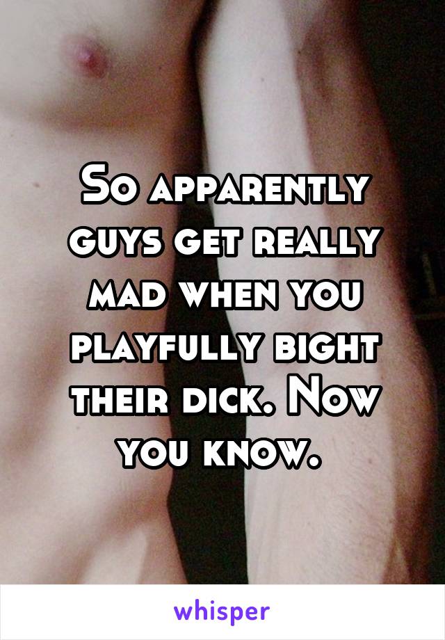 So apparently guys get really mad when you playfully bight their dick. Now you know. 