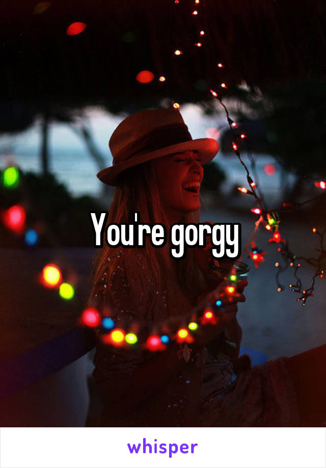You're gorgy