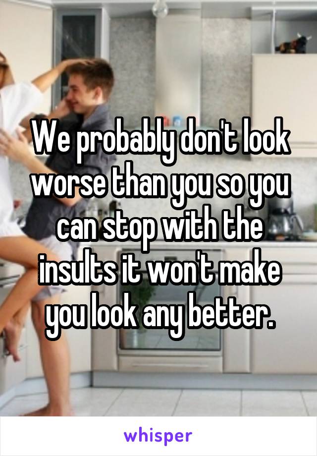 We probably don't look worse than you so you can stop with the insults it won't make you look any better.