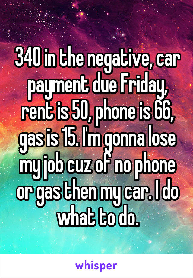 340 in the negative, car payment due Friday, rent is 50, phone is 66, gas is 15. I'm gonna lose my job cuz of no phone or gas then my car. I do what to do.