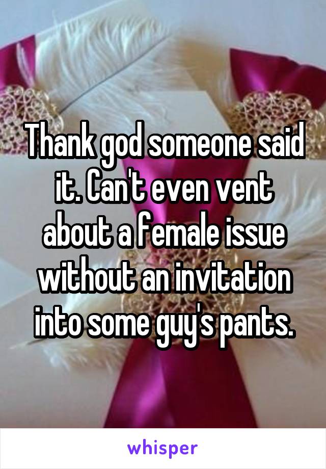 Thank god someone said it. Can't even vent about a female issue without an invitation into some guy's pants.
