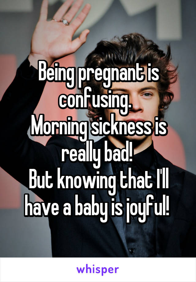Being pregnant is confusing.  
Morning sickness is really bad! 
But knowing that I'll have a baby is joyful! 