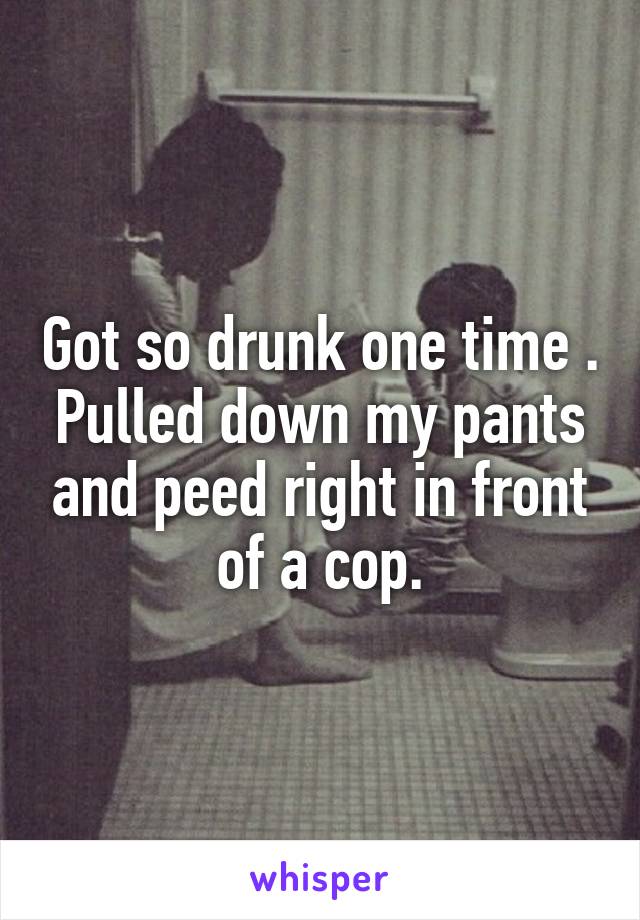 Got so drunk one time . Pulled down my pants and peed right in front of a cop.