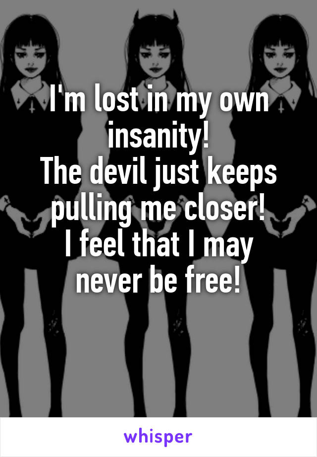 I'm lost in my own insanity!
The devil just keeps pulling me closer!
I feel that I may never be free!

