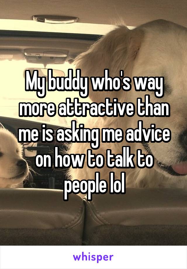 My buddy who's way more attractive than me is asking me advice on how to talk to people lol