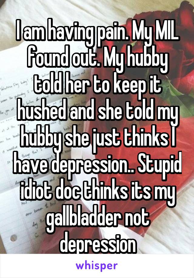 I am having pain. My MIL found out. My hubby told her to keep it hushed and she told my hubby she just thinks I have depression.. Stupid idiot doc thinks its my gallbladder not depression