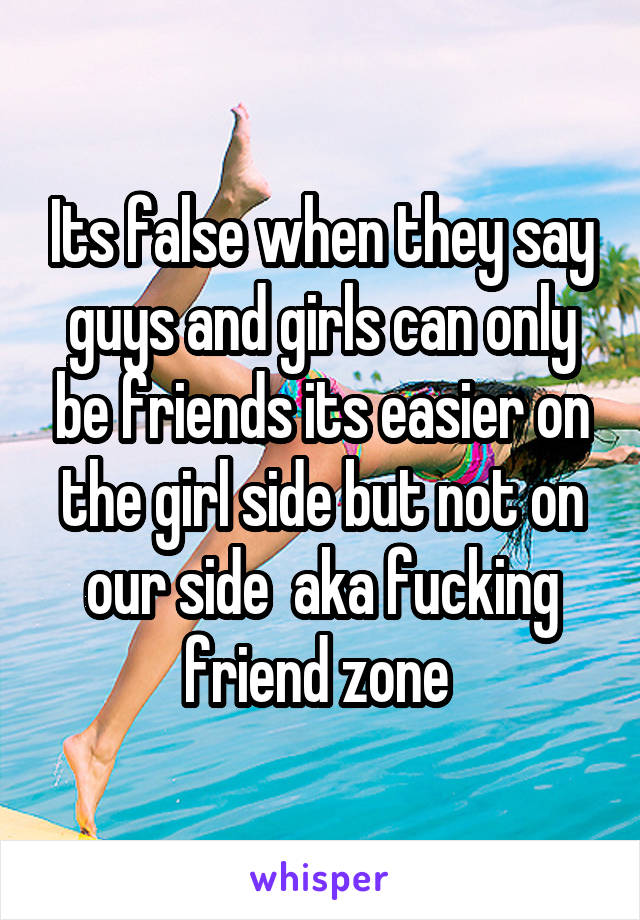 Its false when they say guys and girls can only be friends its easier on the girl side but not on our side  aka fucking friend zone 